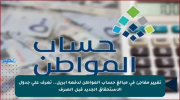 تغيير مفاجئ في مبالغ حساب المواطن لدفعة إبريل.. تعرف على جدول الاستحقاق الجديد قبل الصرف
